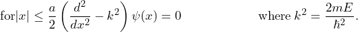 \[ \text{for} |x| \le \frac{a}{2} \left( \frac{d^2}{dx^2}- k^2 \right) \psi(x)=0  \hspace{65pt} \text{where} \: k^2 = \frac{2mE}{\hbar^2}. \]