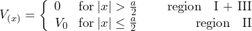 \[ V_{(x)} = \left\lbrace \begin{array}{cc} 0 \hspace{15pt}  \text{for} \: |x| > \frac{a}{2} \hspace{25pt} \text{region \: I + III} \\ V_0 \hspace{9pt}  \text{for} \: |x| \le \frac{a}{2} \hspace{49pt} \text{region \: II} \end{array} \]