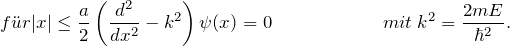 \[ f\"ur |x| \le \frac{a}{2} \left( \frac{d^2}{dx^2}- k^2 \right) \psi(x)=0  \hspace{65pt} mit \: k^2 = \frac{2mE}{\hbar^2}. \]