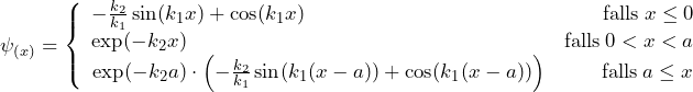 \psi_{(x)} = \left\lbrace \begin{array}{ccc} - \frac{k_2}{k_1}\sin(k_1x) + \cos(k_1x) \hspace{158pt} \text{falls} \: x \le 0 \\ \text{exp}(-k_2x) \hspace{200pt} \text{falls} \: 0 < x < a \\ \text{exp}(-k_2a) \cdot \left( - \frac{k_2}{k_1}\sin(k_1(x-a)) + \cos(k_1(x-a)) \right) \hspace{28pt} \text{falls} \: a \le x \end{array}
