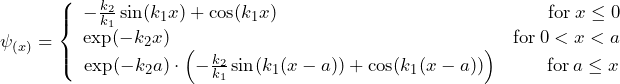 \psi_{(x)} = \left\lbrace \begin{array}{ccc} - \frac{k_2}{k_1}\sin(k_1x) + \cos(k_1x) \hspace{158pt} \text{for} \: x \le 0 \\ \text{exp}(-k_2x) \hspace{200pt} \text{for} \: 0 < x < a \\ \text{exp}(-k_2a) \cdot \left( - \frac{k_2}{k_1}\sin(k_1(x-a)) + \cos(k_1(x-a)) \right) \hspace{28pt} \text{for} \: a \le x \end{array}