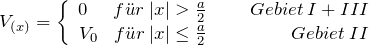 \[ V_{(x)} = \left\lbrace \begin{array}{cc} 0 \hspace{15pt}  f\"ur \: |x| > \frac{a}{2} \hspace{25pt} Gebiet \: I + III \\ V_0 \hspace{9pt}  f\"ur \: |x| \le \frac{a}{2} \hspace{49pt} Gebiet \: II \end{array} \]