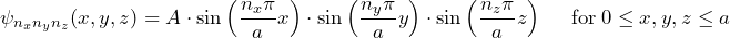 \displaystyle {\psi_{n_xn_yn_z}(x,y,z) = A \cdot \sin \left( \frac{n_x \pi}{a}x \right) \cdot \sin \left( \frac{n_y \pi}{a}y \right) \cdot \sin \left( \frac{n_z \pi}{a}z \right) \hspace{15pt} \text{for} \: 0 \le {x, y, z} \le a}