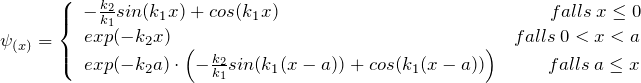 \psi_{(x)} = \left\lbrace \begin{array}{ccc} - \frac{k_2}{k_1}sin(k_1x) + cos(k_1x) \hspace{158pt} falls \: x \le 0 \\ exp(-k_2x) \hspace{200pt} falls \: 0 < x < a \\ exp(-k_2a) \cdot \left( - \frac{k_2}{k_1}sin(k_1(x-a)) + cos(k_1(x-a)) \right) \hspace{28pt} falls \: a \le x \end{array}