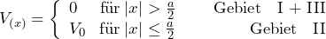 \[ V_{(x)} = \left\lbrace \begin{array}{cc} 0 \hspace{15pt}  \text{f\"ur} \: |x| > \frac{a}{2} \hspace{25pt} \text{Gebiet \: I + III} \\ V_0 \hspace{9pt}  \text{f\"ur} \: |x| \le \frac{a}{2} \hspace{49pt} \text{Gebiet \: II} \end{array} \]