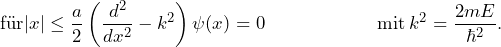 \[ \text{f\"ur} |x| \le \frac{a}{2} \left( \frac{d^2}{dx^2}- k^2 \right) \psi(x)=0  \hspace{65pt} \text{mit} \: k^2 = \frac{2mE}{\hbar^2}. \]